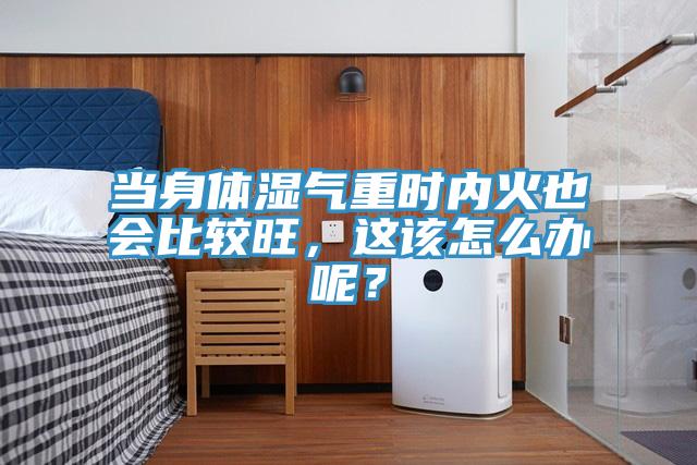 當身體濕氣重時內火也會比較旺，這該怎么辦呢？