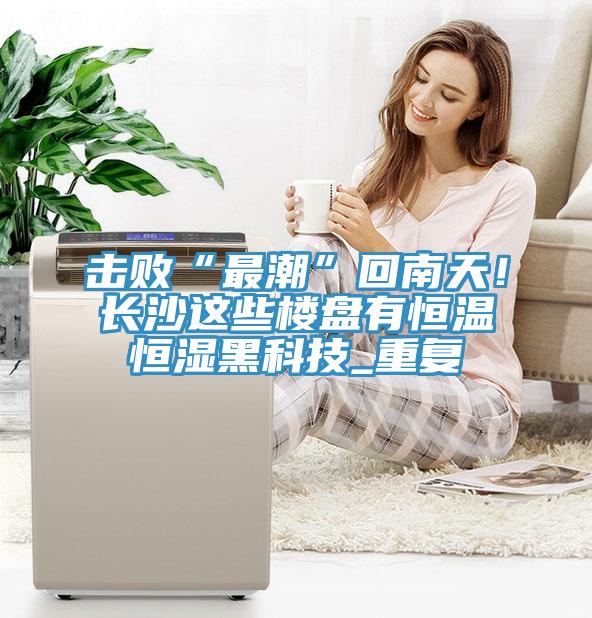 擊敗“最潮”回南天！長沙這些樓盤有恒溫恒濕黑科技_重復